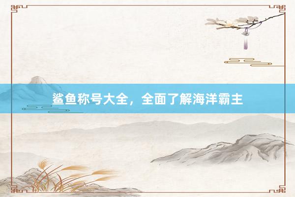 鲨鱼称号大全，全面了解海洋霸主